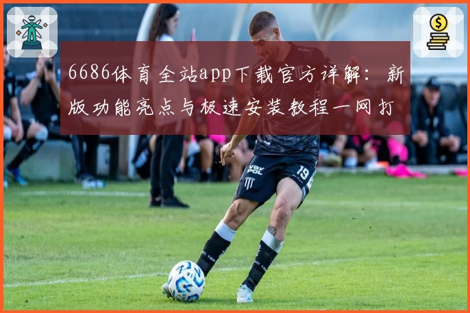 6686体育全站app下载官方详解：新版功能亮点与极速安装教程一网打尽