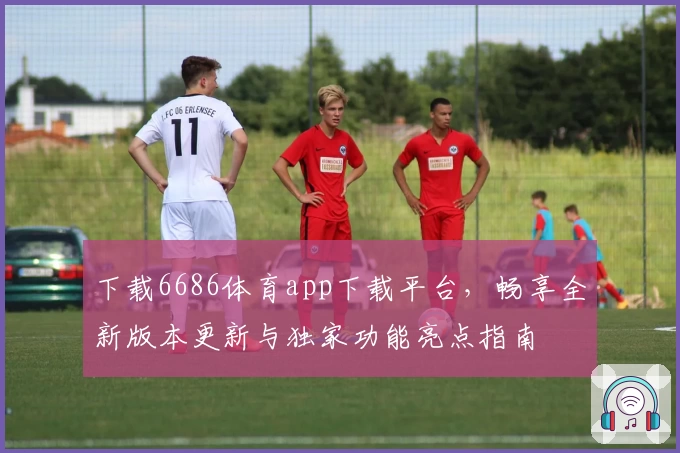 下载6686体育app下载平台，畅享全新版本更新与独家功能亮点指南