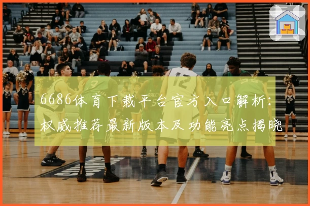 6686体育下载平台官方入口解析：权威推荐最新版本及功能亮点揭晓