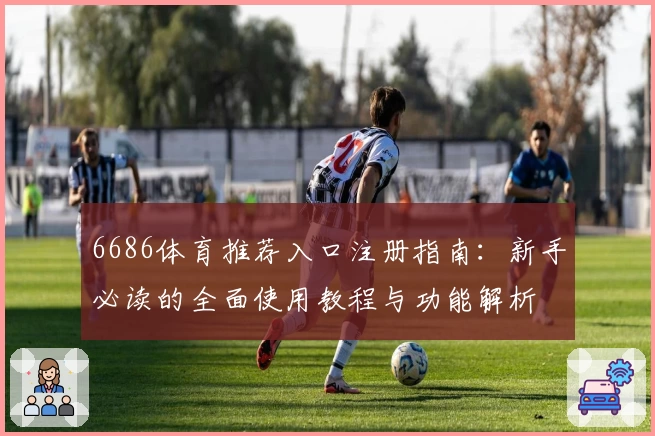 6686体育推荐入口注册指南：新手必读的全面使用教程与功能解析