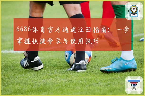 6686体育官方通道注册指南:一步掌握快捷登录与使用技巧