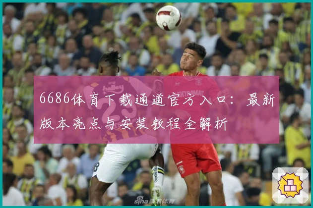 6686体育下载通道官方入口:最新版本亮点与安装教程全解析